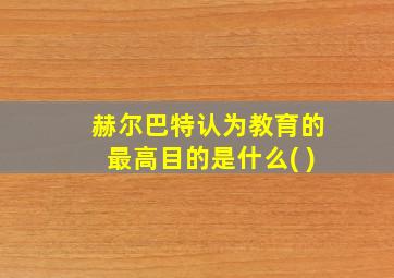 赫尔巴特认为教育的最高目的是什么( )